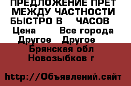 ПРЕДЛОЖЕНИЕ ПРЕТ МЕЖДУ ЧАСТНОСТИ БЫСТРО В 72 ЧАСОВ › Цена ­ 0 - Все города Другое » Другое   . Брянская обл.,Новозыбков г.